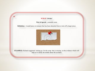 34
SCRAP /skræp/
Part of speech: countable noun
Definition: A small piece or remnant that has been detached from or torn off a larger piece.
EXAMPLE: Richard suggested looking up for the scrap that is missing on the evidence which will
help us to clarify the doubts about the accident.
 