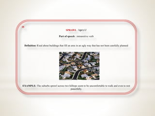35
SPRAWL /sprɔːl/
Part of speech : intransitive verb
Definition: Used about buildings that fill an area in an ugly way that has not been carefully planned
EXAMPLE: The suburbs sprawl across two hilltops seem to be uncomfortable to walk and even to rest
peacefully.
 