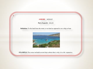 2
ASHORE //əˈʃɔː(r)/
Part of speech: Adverb
Definition: To the land from the water, or on land as opposed to on a ship or boat
EXAMPLE The cruise included several days ashore that is why it is a bit expensive.
 