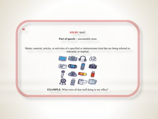 38
STUFF /stʌf/
Part of speech : uncountable noun
Matter, material, articles, or activities of a specified or indeterminate kind that are being referred to,
indicated, or implied.
EXAMPLE: What were all that stuff doing in my office?
 