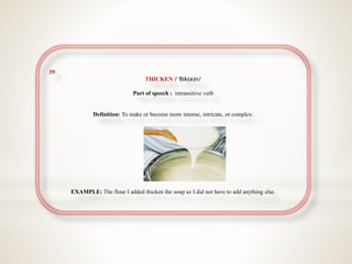 39
THICKEN /ˈθɪk(ə)n/
Part of speech : intransitive verb
Definition: To make or become more intense, intricate, or complex:
EXAMPLE: The flour I added thicken the soup so I did not have to add anything else.
 