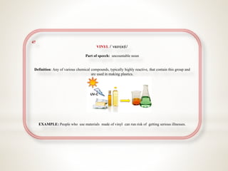 47
VINYL /ˈvaɪn(ə)l/
Part of speech: uncountable noun
Definition: Any of various chemical compounds, typically highly reactive, that contain this group and
are used in making plastics.
EXAMPLE: People who use materials made of vinyl can run risk of getting serious illnesses.
 