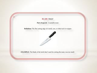 3
BLADE /bleɪd/
Part of speech: Countable noun
Definition: The flat cutting edge of a knife, saw, or other tool or weapon
EXAMPLE: The blade of the knife that I used for cutting the meat, was too small.
 