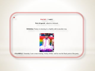 48
WACKY /ˈwæki/
Part of speech: adjective informal.
Definition: Funny or amusing in a slightly odd or peculiar way.
EXAMPLE: Yesterday I saw a man wearing wacky clothes and he was the black point of the party.
 