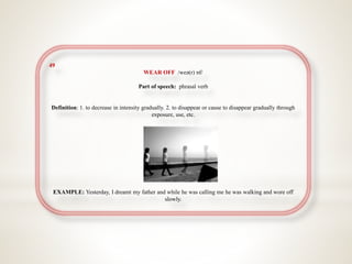 49
WEAR OFF /weə(r) ɒf/
Part of speech: phrasal verb
Definition: 1. to decrease in intensity gradually. 2. to disappear or cause to disappear gradually through
exposure, use, etc.
EXAMPLE: Yesterday, I dreamt my father and while he was calling me he was walking and wore off
slowly.
 