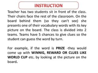 Teacher has two students sit in front of the class. 
Their chairs face the rest of the classroom. On the 
board behind them (so they can't see) she 
presents one of their vocabulary words with its key 
picture on the board. The class is divided into 2 
teams. Teams have 5 chances to give clues so the 
student can guess the word by turn. 
For example, if the word is PRIZE -they would 
come up with WINNIG, REWARD OR CLUES LIKE 
WORLD CUP etc. by looking at the picture on the 
board. 
 