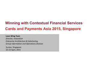 Winning with Contextual Financial Services
Cards and Payments Asia 2015, Singapore
Loon Wing Yuen
Director, Innovation
Enterprise Architecture & Solutioning,
Group Information and Operations Division
Suntec, Singapore
22-23 April, 2015
 