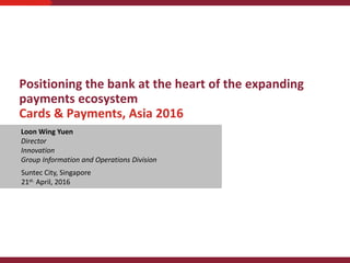 Positioning the bank at the heart of the expanding
payments ecosystem
Cards & Payments, Asia 2016
Devabalan Theyventheran
February 2014
Strictly Private and Confidential
Loon Wing Yuen
Director
Innovation
Group Information and Operations Division
Suntec City, Singapore
21st. April, 2016
 