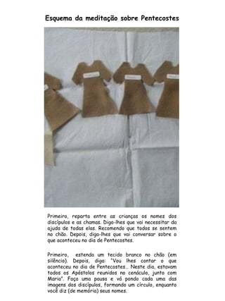Primeiro, reparta entre as crianças os nomes dos
discípulos e as chamas. Diga-lhes que vai necessitar da
ajuda de todas elas. Recomendo que todos se sentem
no chão. Depois, diga-lhes que vai conversar sobre o
que aconteceu no dia de Pentecostes.
Primeiro, estenda um tecido branco no chão (em
silêncio). Depois, diga: “Vou lhes contar o que
aconteceu no dia de Pentecostes… Neste dia, estavam
todos os Apóstolos reunidos no cenáculo, junto com
Maria”. Faça uma pausa e vá pondo cada uma das
imagens dos discípulos, formando um círculo, enquanto
você diz (de memória) seus nomes.
Esquema da meditação sobre Pentecostes
 
