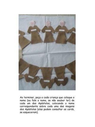 Ao terminar, peça a cada criança que coloque o
nome (ou fale o nome, se não souber ler) de
cada um dos Apóstolos, colocando o nome
correspondente sobre cada uma das imagens
dos Apóstolos (elas podem consultar os cards,
se esquecerem).
 