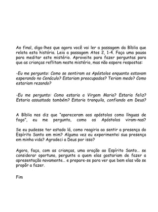 Ao final, diga-lhes que agora você vai ler a passagem da Bíblia que
relata esta história. Leia a passagem Atos 2, 1-4. Faça uma pausa
para meditar este mistério. Aproveite para fazer perguntas para
que as crianças reflitam neste mistério, mas não espere respostas:
-Eu me pergunto: Como se sentiram os Apóstolos enquanto estavam
esperando no Cenáculo? Estariam preocupados? Teriam medo? Como
estariam rezando?
-Eu me pergunto: Como estaria a Virgem Maria? Estaria feliz?
Estaria assustada também? Estaria tranquila, confiando em Deus?
A Bíblia nos diz que “apareceram aos apóstolos como línguas de
fogo”, eu me pergunto, como os Apóstolos viram-nas?
Se eu pudesse ter estado lá, como reagiria ao sentir a presença do
Espírito Santo em mim? Alguma vez eu experimentei sua presença
em minha vida? Agradeci a Deus por isso?
Agora, faça, com as crianças, uma oração ao Espírito Santo… se
considerar oportuno, pergunte a quem elas gostariam de fazer a
apresentação novamente… e prepare-se para ver que bem elas vão se
propôr a fazer.
Fim
 