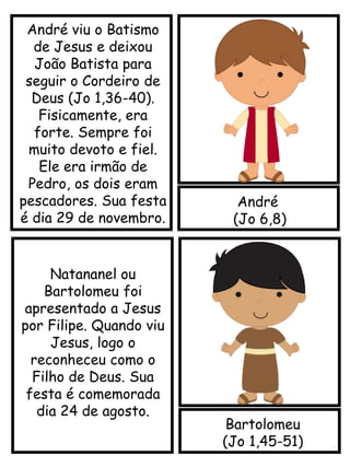 André
(Jo 6,8)
Bartolomeu
(Jo 1,45-51)
Natananel ou
Bartolomeu foi
apresentado a Jesus
por Filipe. Quando viu
Jesus, logo o
reconheceu como o
Filho de Deus. Sua
festa é comemorada
dia 24 de agosto.
André viu o Batismo
de Jesus e deixou
João Batista para
seguir o Cordeiro de
Deus (Jo 1,36-40).
Fisicamente, era
forte. Sempre foi
muito devoto e fiel.
Ele era irmão de
Pedro, os dois eram
pescadores. Sua festa
é dia 29 de novembro.
 