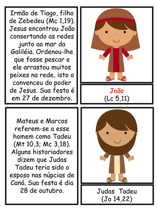 João
(Lc 5,11)
Judas Tadeu
(Jo 14,22)
Irmão de Tiago, filho
de Zebedeu (Mc 1,19).
Jesus encontrou João
consertando as redes
junto ao mar da
Galiléia. Ordenou-lhe
que fosse pescar e
ele arrastou muitos
peixes na rede, isto o
convenceu do poder
de Jesus. Sua festa é
em 27 de dezembro.
Mateus e Marcos
referem-se a esse
homem como Tadeu
(Mt 10,3; Mc 3,18).
Alguns historiadores
dizem que Judas
Tadeu teria sido o
esposo nas núpcias de
Caná. Sua festa é dia
28 de outubro.
 