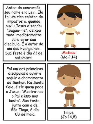 Mateus
(Mc 2,14)
Filipe
(Jo 14,8)
Antes da conversão,
seu nome era Levi. Ele
foi um rico coletor de
impostos e, quando
ouviu Jesus dizendo:
“Segue-me”, deixou
tudo imediatamente
para virar seu
discípulo. É o autor de
um dos Evangelhos.
Sua festa é dia 21 de
setembro.
Foi um dos primeiros
discípulos a ouvir e
seguir o chamamento
do Senhor. Na Santa
Ceia, é ele quem pede
a Jesus: “Mostra-nos
o Pai e isso nos
basta”. Sua festa,
junto com a de
São Tiago, é dia
03 de maio.
 