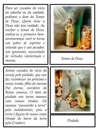 Temor de Deus
Para ser curados do vício
da soberba ou da vaidade,
pedimos o dom do Temor
de Deus. Quem teme a
Deus não tem vaidade. Ao
receber o temor de Deus,
realiza-se a primeira bem-
aventurança: você se torna
um pobre de espírito e
entende que é um pecador,
um ignorante, necessitado
de virtudes intelectuais e
morais.
Somos curados do vício da
inveja pela piedade, que nos
faz reconhecer no próximo o
nosso irmão, filho do mesmo
Pai eterno, coerdeiro do
Reino conosco. O dom da
piedade nos torna mansos
com nossos irmãos. Os
mansos “possuirão a terra”
pelo autodomínio, pois a
terra é figura de nosso corpo
(tirado do barro da terra
pelo Criador).
Piedade
 