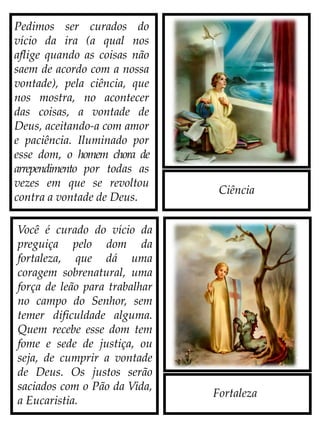 Ciência
Fortaleza
Pedimos ser curados do
vício da ira (a qual nos
aflige quando as coisas não
saem de acordo com a nossa
vontade), pela ciência, que
nos mostra, no acontecer
das coisas, a vontade de
Deus, aceitando-a com amor
e paciência. Iluminado por
esse dom, o homem chora de
arrependimento por todas as
vezes em que se revoltou
contra a vontade de Deus.
Você é curado do vício da
preguiça pelo dom da
fortaleza, que dá uma
coragem sobrenatural, uma
força de leão para trabalhar
no campo do Senhor, sem
temer dificuldade alguma.
Quem recebe esse dom tem
fome e sede de justiça, ou
seja, de cumprir a vontade
de Deus. Os justos serão
saciados com o Pão da Vida,
a Eucaristia.
 