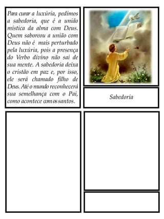 Sabedoria
Para curar a luxúria, pedimos
a sabedoria, que é a união
mística da alma com Deus.
Quem saboreou a união com
Deus não é mais perturbado
pela luxúria, pois a presença
do Verbo divino não sai de
sua mente. A sabedoria deixa
o cristão em paz e, por isso,
ele será chamado filho de
Deus. Até o mundo reconhecerá
sua semelhança com o Pai,
como acontece comossantos.
 
