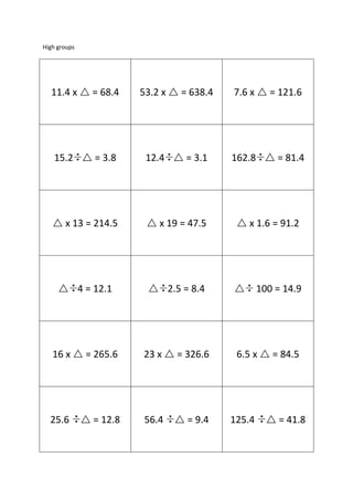 High groups

11.4 x  = 68.4

53.2 x  = 638.4

7.6 x  = 121.6

15.2  = 3.8

12.4  = 3.1

162.8  = 81.4

 x 13 = 214.5

 x 19 = 47.5

 x 1.6 = 91.2

 4 = 12.1

 2.5 = 8.4



16 x  = 265.6

23 x  = 326.6

25.6

 = 12.8

56.4

 = 9.4

100 = 14.9

6.5 x  = 84.5

125.4

 = 41.8

 