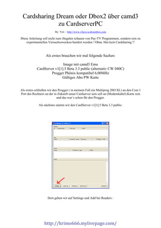 Cardsharing Dream oder Dbox2 über camd3             zu CardserverPC                         By: Yeti – http://www.i-have-a-dreambox.comDiese Anleitung soll nicht zum illegalen schauen von Pay-TV Programmen, sondern rein zu    experimentellen Versuchszwecken benützt werden ! Ohne Abo kein Cardsharing !!                  Als erstes brauchen wir mal folgende Sachen:                            Image mit camd3 Emu            CardServer v1[1].5 Beta 3.3 public (alternativ CW 040C)                    Progger Phönix kompatibel 6,00MHz                           Gültiges Abo PW KarteAls erstes schließen wir den Progger ( in meinem Fall ein Multiprog 2001XL) an den Com 1Port des Rechners an der in Zukunft unser Cardserver sein soll an (Modemkabel).Karte rein                            und das war´s schon für den Progger.             Als nächstes starten wir den CardServer v1[1].5 Beta 3.3 public:                    Dort gehen wir auf Settings und Add bei Readers :                 http://krimo666.mylivepage.com/ 