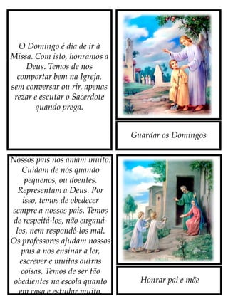 Guardar os Domingos
Honrar pai e mãe
O Domingo é dia de ir à
Missa. Com isto, honramos a
Deus. Temos de nos
comportar bem na Igreja,
sem conversar ou rir, apenas
rezar e escutar o Sacerdote
quando prega.
Nossos pais nos amam muito.
Cuidam de nós quando
pequenos, ou doentes.
Representam a Deus. Por
isso, temos de obedecer
sempre a nossos pais. Temos
de respeitá-los, não enganá-
los, nem respondê-los mal.
Os professores ajudam nossos
pais a nos ensinar a ler,
escrever e muitas outras
coisas. Temos de ser tão
obedientes na escola quanto
em casa e estudar muito.
 