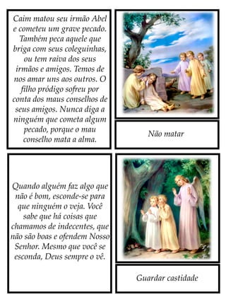 Não matar
Caim matou seu irmão Abel
e cometeu um grave pecado.
Também peca aquele que
briga com seus coleguinhas,
ou tem raiva dos seus
irmãos e amigos. Temos de
nos amar uns aos outros. O
filho pródigo sofreu por
conta dos maus conselhos de
seus amigos. Nunca diga a
ninguém que cometa algum
pecado, porque o mau
conselho mata a alma.
Guardar castidade
Quando alguém faz algo que
não é bom, esconde-se para
que ninguém o veja. Você
sabe que há coisas que
chamamos de indecentes, que
não são boas e ofendem Nosso
Senhor. Mesmo que você se
esconda, Deus sempre o vê.
 