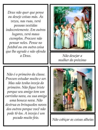 Não desejar a
mulher do próximo
Não cobiçar as coisas alheias
Deus não quer que pense
ou deseje coisas más. Às
vezes, nas ruas, verá
pessoas vestidas
indecentemente. Em outros
lugares, verá maus
exemplos. Procure não
pensar neles. Pense no
futebol ou em outra coisa
que lhe agrade e não ofenda
a Deus.
Não é o primeiro da classe.
Procure estudar muito e ser.
Mas não tenha inveja do
primeiro. Não fique triste
porque seu amigo tem um
carrinho novo, ou sua amiga
uma boneca nova. Não
destrua os brinquedos novos
dos outros porque você não
pode tê-los. A inveja é um
pecado muito feio.
 