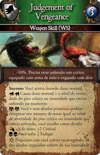 Judgement of
                                                   3
             Vengeance
            Weapon Skill (WS)




    -10%. Precisa estar sofrendo um crítico,
equipado com arma de mão e engajado com alvo

Sucesso: Você acerta fazendo dano normal
       Causa dano normal + o nível de severi-
dade do pior crítico ou insanidade que estiver
sofrendo no momento
        Você e seus aliados próximos podem
recuperar um número de stress igual ao nível
de severidade do pior crítico ou insanidade que
estiver sofrendo, você escolhe como dividir
     +1 de dano, +2 Critical
      Você sofre 2 Fadigas
    Enquanto esse card estiver recarregando, to-
dos aliados engajados sofrem de sua insanidade
 