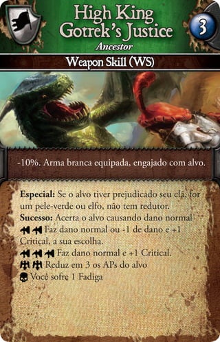 High King
           Gotrek’s Justice                      3
                 Ancestor
            Weapon Skill (WS)




-10%. Arma branca equipada, engajado com alvo.


Especial: Se o alvo tiver prejudicado seu clã, for
um pele-verde ou elfo, não tem redutor.
Sucesso: Acerta o alvo causando dano normal
       Faz dano normal ou -1 de dano e +1
Critical, a sua escolha.
           Faz dano normal e +1 Critical.
       Reduz em 3 os APs do alvo
  Você sofre 1 Fadiga
 