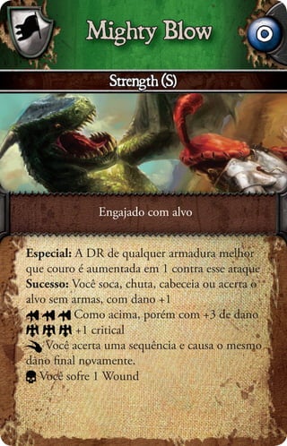 Mighty Blow                        0
                Strength (S)




              Engajado com alvo


Especial: A DR de qualquer armadura melhor
que couro é aumentada em 1 contra esse ataque
Sucesso: Você soca, chuta, cabeceia ou acerta o
alvo sem armas, com dano +1
          Como acima, porém com +3 de dano
          +1 critical
    Você acerta uma sequência e causa o mesmo
dano ﬁnal novamente.
   Você sofre 1 Wound
 