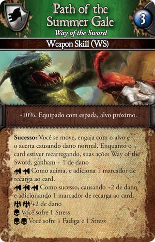 Path of the
            Summer Gale                            3
             Way of the Sword
            Weapon Skill (WS)




  -10%. Equipado com espada, alvo próximo.


Sucesso: Você se move, engaja com o alvo e
o acerta causando dano normal. Enquanto o
card estiver recarregando, suas ações Way of the
Sword, ganham + 1 de dano
       Como acima, e adiciona 1 marcador de
recarga ao card.
          Como sucesso, causando +2 de dano
e adicionando 1 marcador de recarga ao card.
       +2 de dano
   Você sofre 1 Stress
      Você sofre 1 Fadiga e 1 Stress
 