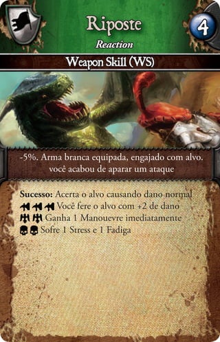 Riposte                       4
                  Reaction
           Weapon Skill (WS)




-5%. Arma branca equipada, engajado com alvo.
       você acabou de aparar um ataque

Sucesso: Acerta o alvo causando dano normal
         Você fere o alvo com +2 de dano
      Ganha 1 Manouevre imediatamente
     Sofre 1 Stress e 1 Fadiga
 