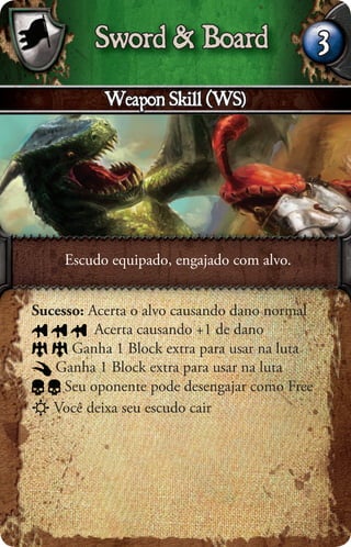 Sword & Board                        3
           Weapon Skill (WS)




     Escudo equipado, engajado com alvo.


Sucesso: Acerta o alvo causando dano normal
          Acerta causando +1 de dano
      Ganha 1 Block extra para usar na luta
   Ganha 1 Block extra para usar na luta
     Seu oponente pode desengajar como Free
   Você deixa seu escudo cair
 
