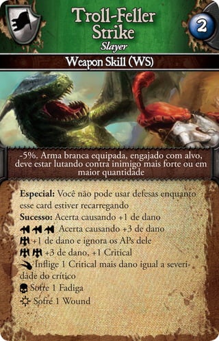 Troll-Feller
                Strike                             2
                   Slayer
             Weapon Skill (WS)




 -5%. Arma branca equipada, engajado com alvo,
deve estar lutando contra inimigo mais forte ou em
                 maior quantidade

 Especial: Você não pode usar defesas enquanto
 esse card estiver recarregando
 Sucesso: Acerta causando +1 de dano
            Acerta causando +3 de dano
     +1 de dano e ignora os APs dele
        +3 de dano, +1 Critical
     Inﬂige 1 Critical mais dano igual a severi-
 dade do crítico
    Sofre 1 Fadiga
     Sofre 1 Wound
 