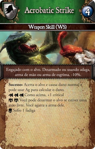 Acrobatic Strike                    4
            Weapon Skill (WS)




Engajado com o alvo. Desarmado ou usando adaga,
     arma de mão ou arma de esgrima. -10%.

 Sucesso: Acerta o alvo e causa dano normal e
 pode usar Ag para calcular o dano.
           Como acima, +1 critical
       Você pode desarmar o alvo se estiver uma
 mão livre. Você agarra a arma dele.
   Sofre 1 fadiga
 