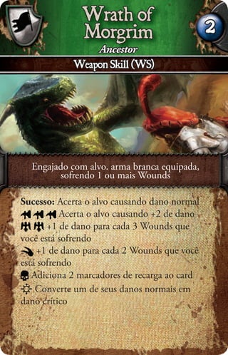 Wrath of
               Morgrim                         2
                   Ancestor
             Weapon Skill (WS)




  Engajado com alvo. arma branca equipada,
        sofrendo 1 ou mais Wounds

Sucesso: Acerta o alvo causando dano normal
           Acerta o alvo causando +2 de dano
       +1 de dano para cada 3 Wounds que
você está sofrendo
    +1 de dano para cada 2 Wounds que você
está sofrendo
   Adiciona 2 marcadores de recarga ao card
    Converte um de seus danos normais em
dano crítico
 