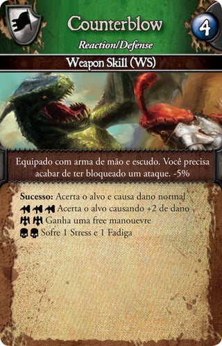 Counterblow                       4
               Reaction/Defense
            Weapon Skill (WS)




Equipado com arma de mão e escudo. Você precisa
    acabar de ter bloqueado um ataque. -5%

 Sucesso: Acerta o alvo e causa dano normal
          Acerta o alvo causando +2 de dano
       Ganha uma free manouevre
      Sofre 1 Stress e 1 Fadiga
 
