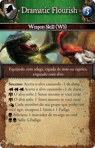 Dramatic Flourish                       3
           Weapon Skill (WS)




Equipado com adaga, espada de mão ou rapeira,
            engajado com alvo

Sucesso: Acerta o alvo causando -1 de dano
           Acerta o alvo causando +1 de dano
   O alvo sofre 1 Stress mesmo se você errar
   O alvo sofre 1 Stress mesmo se você errar
    Cada membro do seu grupo que puder ver
você agir, recupera 1 Stress e 1 Fadiga
  Adiciona 1 marcador de recarga ao card
     Sofre 1 Fadiga
 