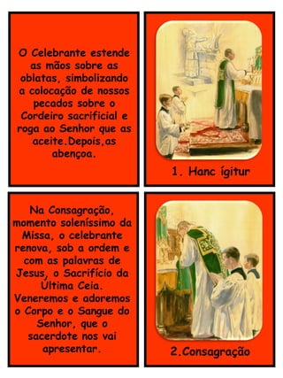 1. Hanc ígitur
Na Consagração,
momento soleníssimo da
Missa, o celebrante
renova, sob a ordem e
com as palavras de
Jesus, o Sacrifício da
Última Ceia.
Veneremos e adoremos
o Corpo e o Sangue do
Senhor, que o
sacerdote nos vai
apresentar. 2.Consagração
O Celebrante estende
as mãos sobre as
oblatas, simbolizando
a colocação de nossos
pecados sobre o
Cordeiro sacrificial e
roga ao Senhor que as
aceite.Depois,as
abençoa.
 