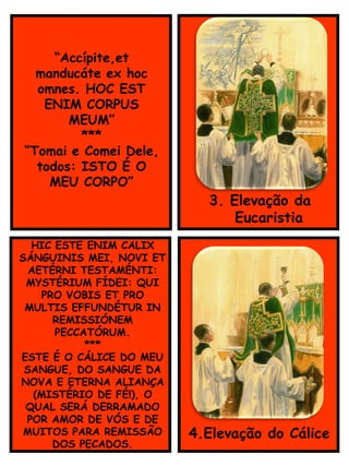 3. Elevação da
__Eucaristia
HIC ESTE ENIM CALIX
SÁNGUINIS MEI, NOVI ET
AETÉRNI TESTAMÉNTI:
MYSTÉRIUM FÍDEI: QUI
PRO VOBIS ET PRO
MULTIS EFFUNDÉTUR IN
REMISSIÓNEM
PECCATÓRUM.
***
ESTE É O CÁLICE DO MEU
SANGUE, DO SANGUE DA
NOVA E ETERNA ALIANÇA
(MISTÉRIO DE FÉ!), O
QUAL SERÁ DERRAMADO
POR AMOR DE VÓS E DE
MUITOS PARA REMISSÃO
DOS PECADOS.
4.Elevação do Cálice
“Accípite,et
manducáte ex hoc
omnes. HOC EST
ENIM CORPUS
MEUM”
***
“Tomai e Comei Dele,
todos: ISTO É O
MEU CORPO”
 