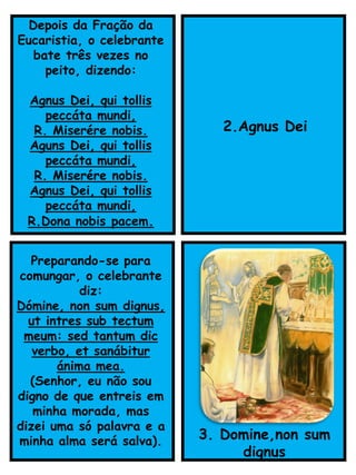 Preparando-se para
comungar, o celebrante
diz:
Dómine, non sum dignus,
ut intres sub tectum
meum: sed tantum dic
verbo, et sanábitur
ánima mea.
(Senhor, eu não sou
digno de que entreis em
minha morada, mas
dizei uma só palavra e a
minha alma será salva). 3. Domine,non sum
dignus
Depois da Fração da
Eucaristia, o celebrante
bate três vezes no
peito, dizendo:
Agnus Dei, qui tollis
peccáta mundi,
R. Miserére nobis.
Aguns Dei, qui tollis
peccáta mundi,
R. Miserére nobis.
Agnus Dei, qui tollis
peccáta mundi,
R.Dona nobis pacem.
2.Agnus Dei
 