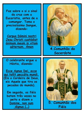 O celebrante ergue a
Hóstia, dizendo:
Ecce Agnus Dei, ecce
qui tollit peccáta mundi.
(Eis o Cordeiro de Deus,
eis Aquele que tira os
pecados do mundo).
Em seguida, os fiéis
batem três vezes no
peito e dizem o
Domine, non sum
dignus (…)
5. Comunhão dos
Fiéis
Faz sobre o si o sinal
da cruz com a
Eucaristia, antes de a
comungar. Toma o
preciosíssimo Sangue,
dizendo:
Corpus Dómini nostri
Jesu Christi custódiat
ánimam meam in vitam
aéternam. Ámen
4.Comunhão do
Sacerdote
 