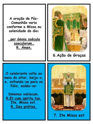 O celebrante volta ao
meio do altar, beija-o,
e, voltando-se para os
fiéis, saúda-os:
Dóminus vobíscum.
R.Et cum spíritu tuo.
Ite, Missa est.
R. Deo grátias.
7. Ite Missa est
A oração de Pós-
Comunhão varia
conforme a Missa ou
solenidade do dia:
…per ómnia saécula
saeculorum…
R. Ámen.
6.Ação de Graças
 