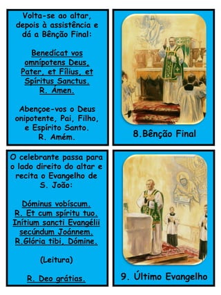 O celebrante passa para
o lado direito do altar e
recita o Evangelho de
S. João:
Dóminus vobíscum.
R. Et cum spíritu tuo.
Inítium sancti Evangélii
secúndum Joánnem.
R.Glória tibi, Dómine.
(Leitura)
R. Deo grátias. 9. Último Evangelho
Volta-se ao altar,
depois à assistência e
dá a Bênção Final:
Benedícat vos
omnípotens Deus,
Pater, et Fílius, et
Spíritus Sanctus.
R. Ámen.
Abençoe-vos o Deus
onipotente, Pai, Filho,
e Espírito Santo.
R. Amém. 8.Bênção Final
 