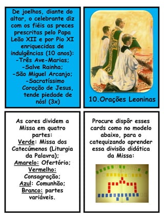 De joelhos, diante do
altar, o celebrante diz
com os fiéis as preces
prescritas pelo Papa
Leão XII e por Pio XI
enriquecidas de
indulgências (10 anos):
-Três Ave-Marias;
-Salve Rainha;
-São Miguel Arcanjo;
-Sacratíssimo
Coração de Jesus,
tende piedade de
nós! (3x) 10.Orações Leoninas
As cores dividem a
Missa em quatro
partes:
Verde: Missa dos
Catecúmenos (Liturgia
da Palavra);
Amarelo: Ofertório;
Vermelho:
Consagração;
Azul: Comunhão;
Branco: partes
variáveis.
Procure dispôr esses
cards como no modelo
abaixo, para o
catequizando aprender
essa divisão didática
da Missa:
 