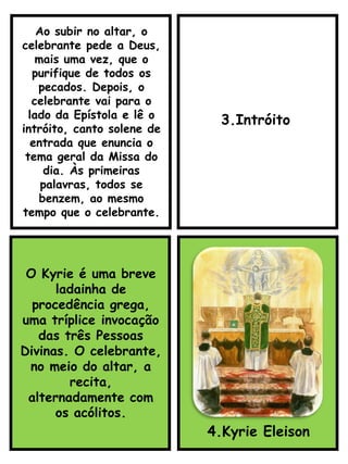 3.Intróito
O Kyrie é uma breve
ladainha de
procedência grega,
uma tríplice invocação
das três Pessoas
Divinas. O celebrante,
no meio do altar, a
recita,
alternadamente com
os acólitos.
4.Kyrie Eleison
Ao subir no altar, o
celebrante pede a Deus,
mais uma vez, que o
purifique de todos os
pecados. Depois, o
celebrante vai para o
lado da Epístola e lê o
intróito, canto solene de
entrada que enuncia o
tema geral da Missa do
dia. Às primeiras
palavras, todos se
benzem, ao mesmo
tempo que o celebrante.
 