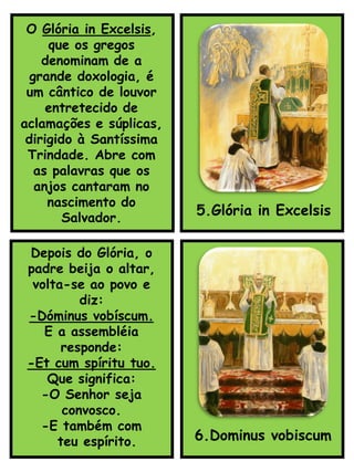 5.Glória in Excelsis
Depois do Glória, o
padre beija o altar,
volta-se ao povo e
diz:
-Dóminus vobíscum.
E a assembléia
responde:
-Et cum spíritu tuo.
Que significa:
-O Senhor seja
convosco.
-E também com
teu espírito. 6.Dominus vobiscum
O Glória in Excelsis,
que os gregos
denominam de a
grande doxologia, é
um cântico de louvor
entretecido de
aclamações e súplicas,
dirigido à Santíssima
Trindade. Abre com
as palavras que os
anjos cantaram no
nascimento do
Salvador.
 