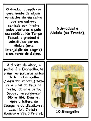 9.Gradual e
Aleluia (ou Tracto).
À direita do altar, o
padre lê o Evangelho.Às
primeiras palavras antes
de ler o Evangelho
(Sequéntia sancti…) faz-
se o Sinal da Cruz na
testa, lábios e peito.
Depois, responde-se:
Glória tibi, Dómine.
Após a leitura do
Evangelho do dia,diz-se:
Laus tibi, Christe.
(Louvor a Vós,ó Cristo).
10.Evangelho
O Gradual compõe-se
geralmente de alguns
versículos de um salmo
que era outrora
cantado por inteiro
pelos cantores e pela
assembléia. No Tempo
Pascal, o gradual é
substituído por um
Aleluia (uma
interjeição de alegria)
e um verso do Salmo.
 