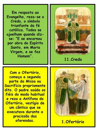 11.Credo
Com o Ofertório,
começa a segunda
parte da Missa ou
Sacrifício propriamente
dito. O padre saúda os
fiéis do modo habitual
e reza a Antífona do
Ofertório, vestígio de
um cântico que se
executava durante a
procissão das
oferendas. 1.Ofertório
Em resposta ao
Evangelho, reza-se o
Credo, o símbolo
triunfante da fé
católica. Todos se
ajoelham quando diz-
se: “E se encarnou
por obra do Espírito
Santo, em Maria
Virgem, e se fez
Homem”.
 