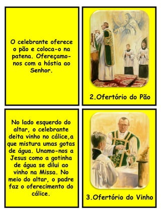 2.Ofertório do Pão
No lado esquerdo do
altar, o celebrante
deita vinho no cálice,a
que mistura umas gotas
de água. Unamo-nos a
Jesus como a gotinha
de água se dilui ao
vinho na Missa. No
meio do altar, o padre
faz o oferecimento do
cálice.
3.Ofertório do Vinho
O celebrante oferece
o pão e coloca-o na
patena. Ofereçamo-
nos com a hóstia ao
Senhor.
 