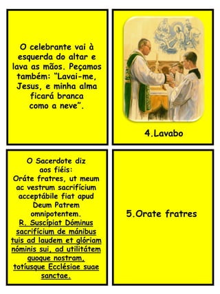 4.Lavabo
O Sacerdote diz
aos fiéis:
Oráte fratres, ut meum
ac vestrum sacrifícium
acceptábile fiat apud
Deum Patrem
omnipotentem.
R. Suscípiat Dóminus
sacrifícium de mánibus
tuis ad laudem et glóriam
nóminis sui, ad utilitátem
quoque nostram,
totíusque Ecclésiae suae
sanctae.
5.Orate fratres
O celebrante vai à
esquerda do altar e
lava as mãos. Peçamos
também: “Lavai-me,
Jesus, e minha alma
ficará branca
como a neve”.
 